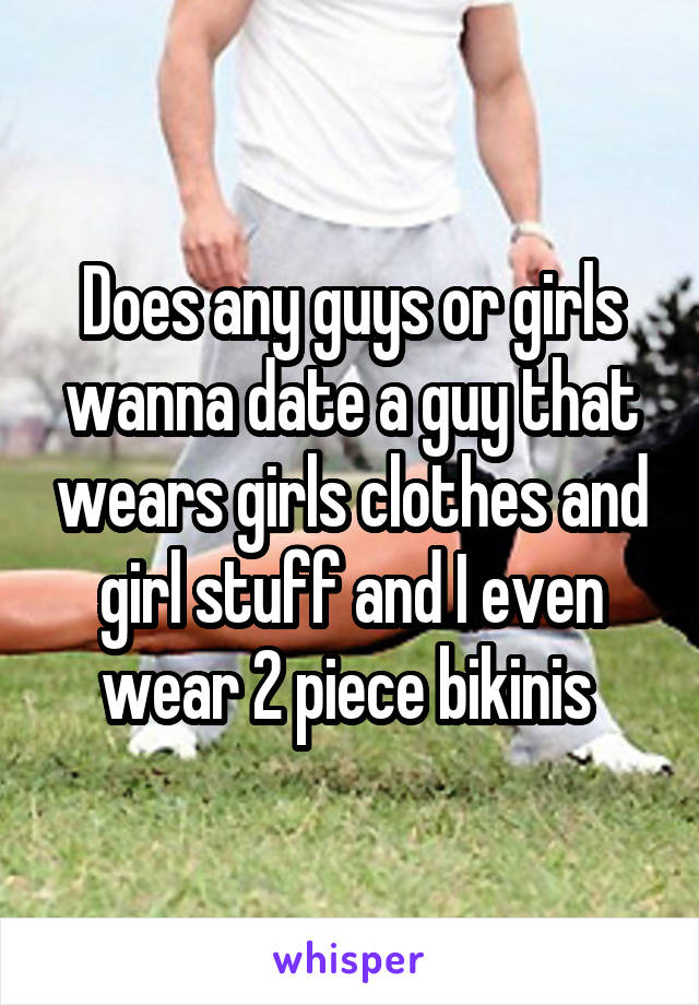 Does any guys or girls wanna date a guy that wears girls clothes and girl stuff and I even wear 2 piece bikinis 