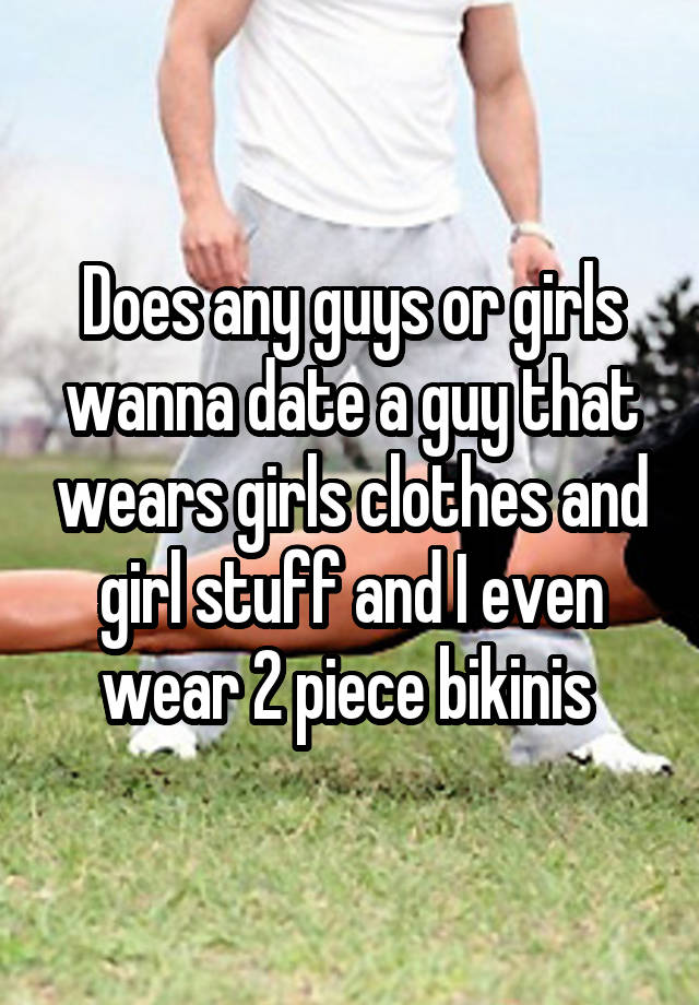 Does any guys or girls wanna date a guy that wears girls clothes and girl stuff and I even wear 2 piece bikinis 