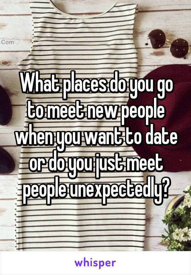 What places do you go to meet new people when you want to date or do you just meet people unexpectedly?