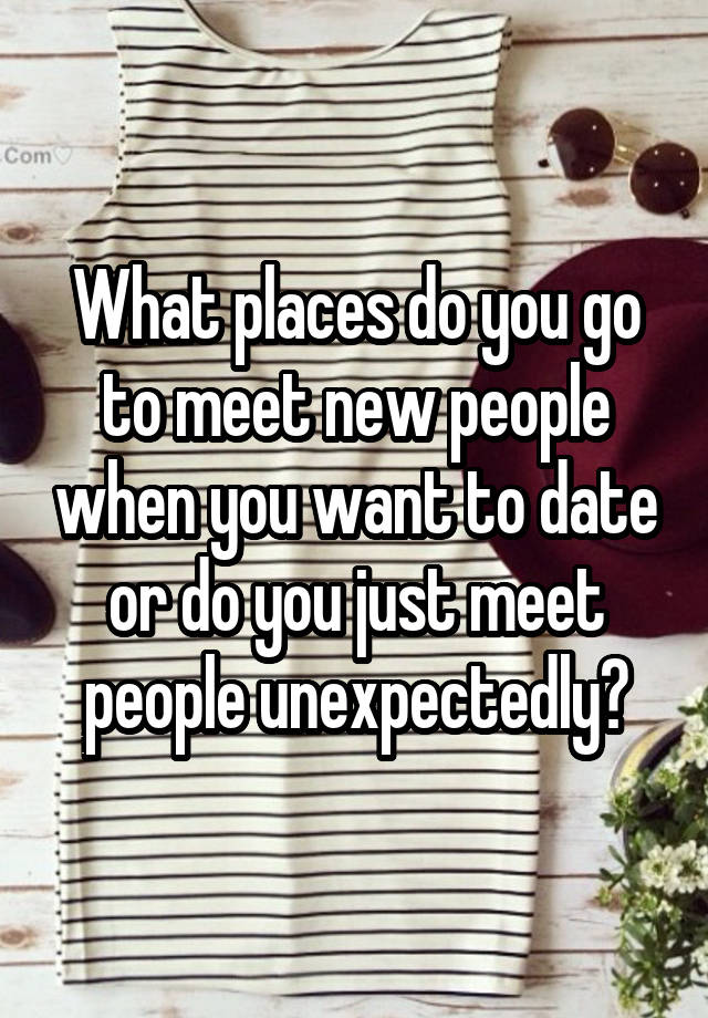 What places do you go to meet new people when you want to date or do you just meet people unexpectedly?