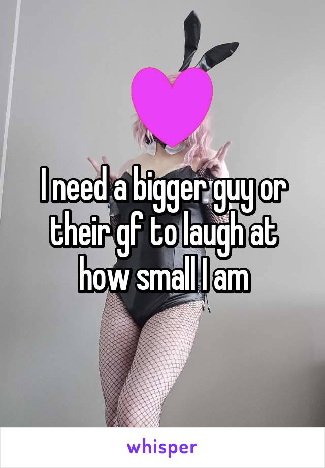 I need a bigger guy or their gf to laugh at how small I am