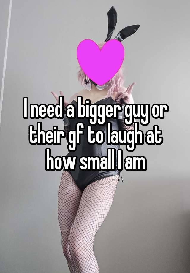 I need a bigger guy or their gf to laugh at how small I am