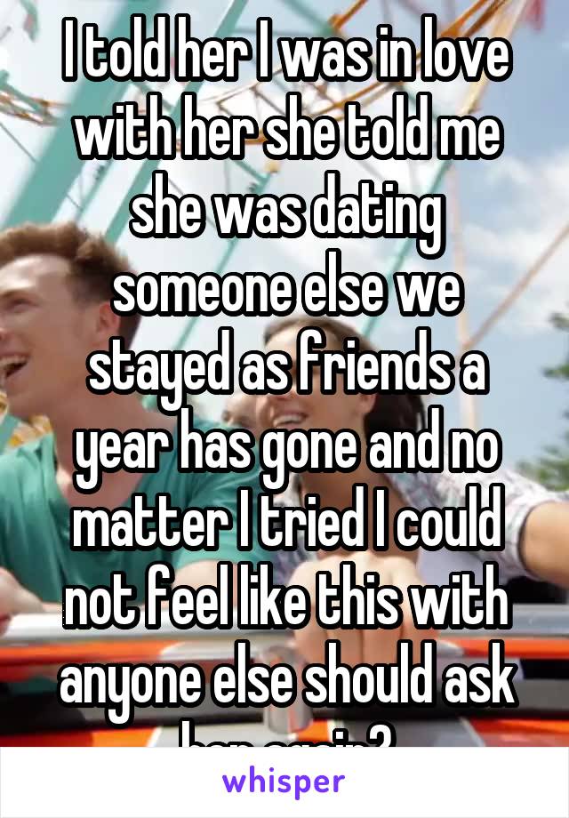  I told her I was in love with her she told me she was dating someone else we stayed as friends a year has gone and no matter I tried I could not feel like this with anyone else should ask her again?