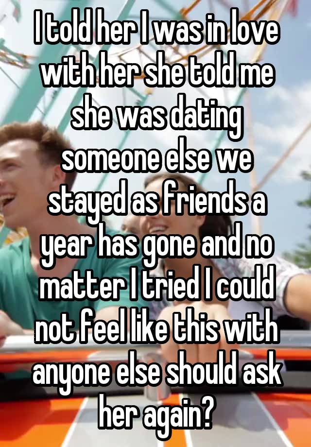  I told her I was in love with her she told me she was dating someone else we stayed as friends a year has gone and no matter I tried I could not feel like this with anyone else should ask her again?