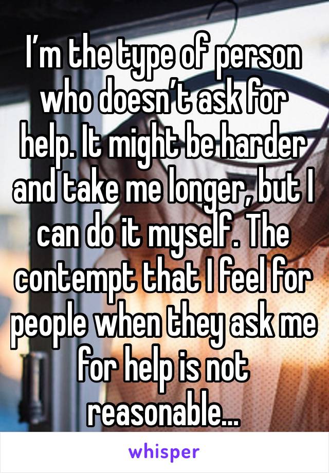 I’m the type of person who doesn’t ask for help. It might be harder and take me longer, but I can do it myself. The contempt that I feel for people when they ask me for help is not reasonable…