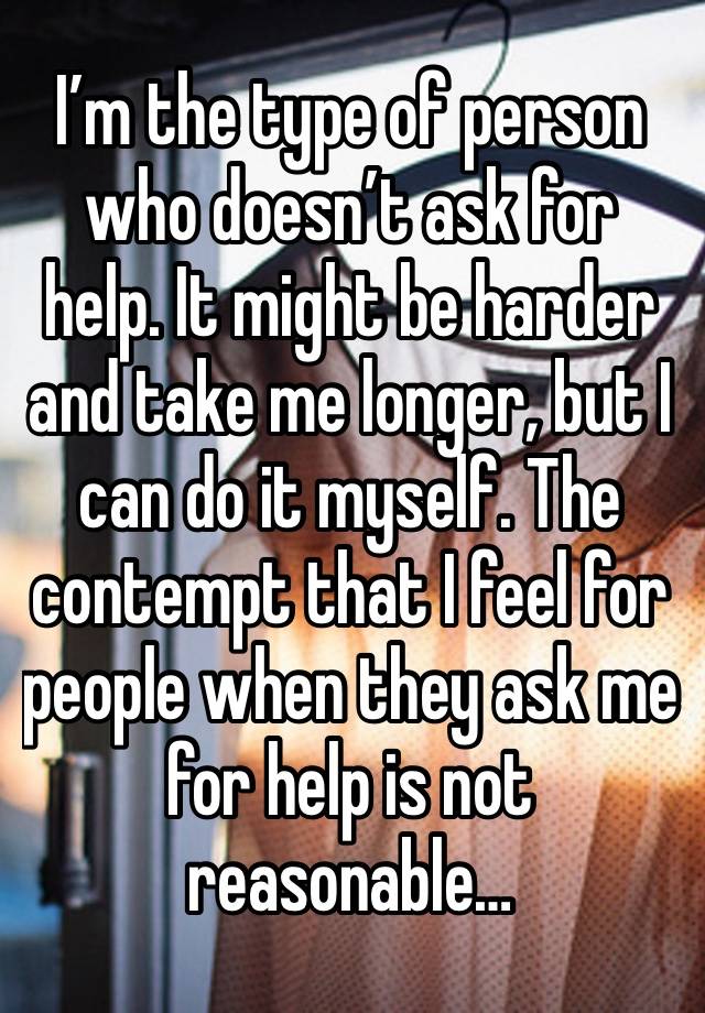 I’m the type of person who doesn’t ask for help. It might be harder and take me longer, but I can do it myself. The contempt that I feel for people when they ask me for help is not reasonable…