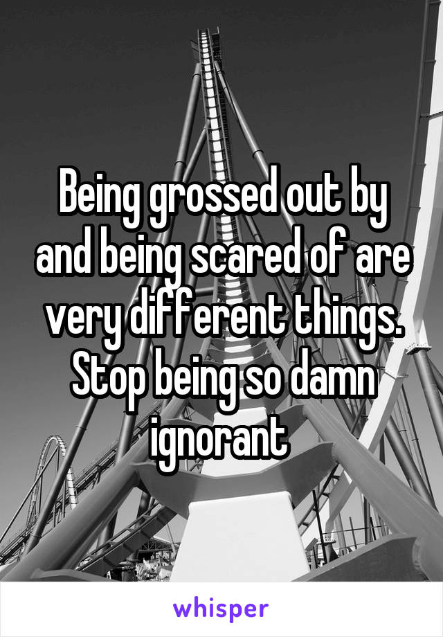 Being grossed out by and being scared of are very different things.
Stop being so damn ignorant 