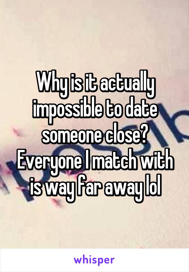 Why is it actually impossible to date someone close? Everyone I match with is way far away lol