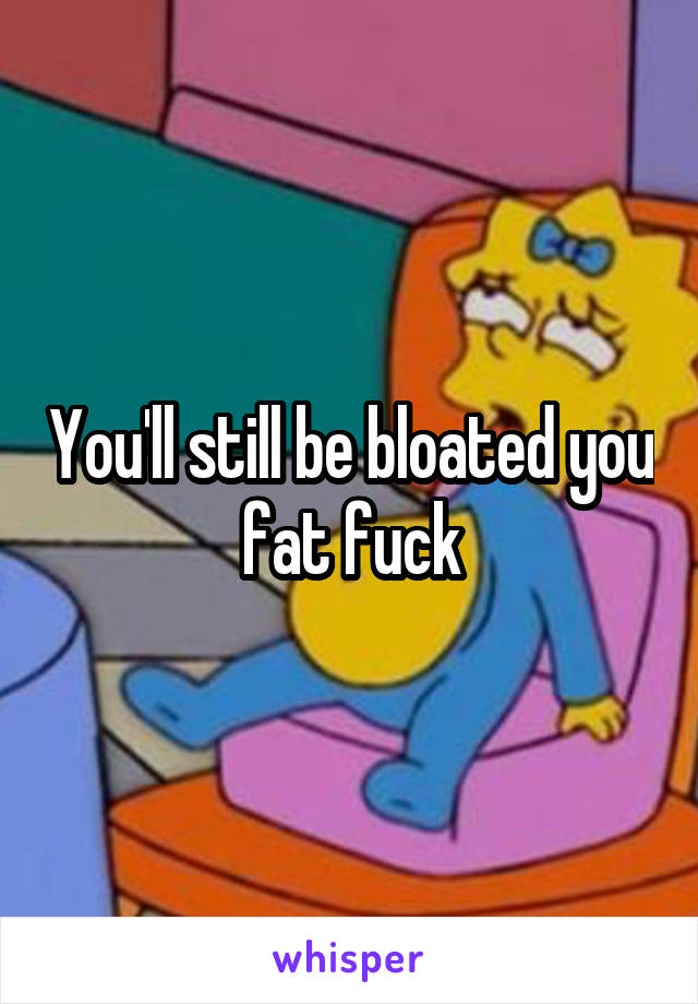 You'll still be bloated you fat fuck