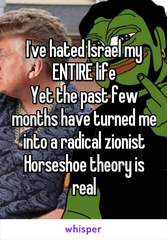 I've hated Israel my ENTIRE life
Yet the past few months have turned me into a radical zionist
Horseshoe theory is real