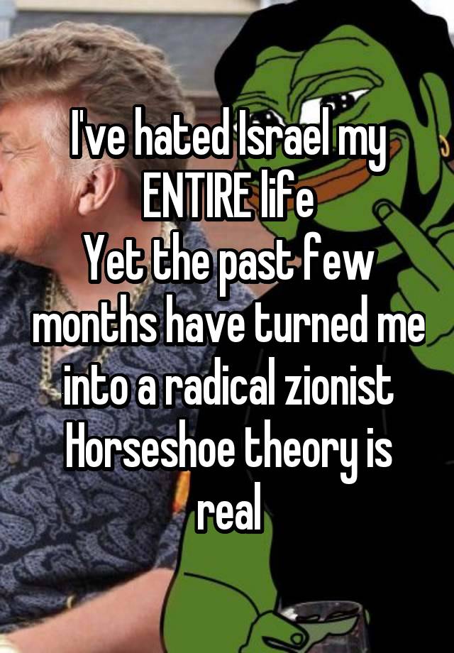 I've hated Israel my ENTIRE life
Yet the past few months have turned me into a radical zionist
Horseshoe theory is real