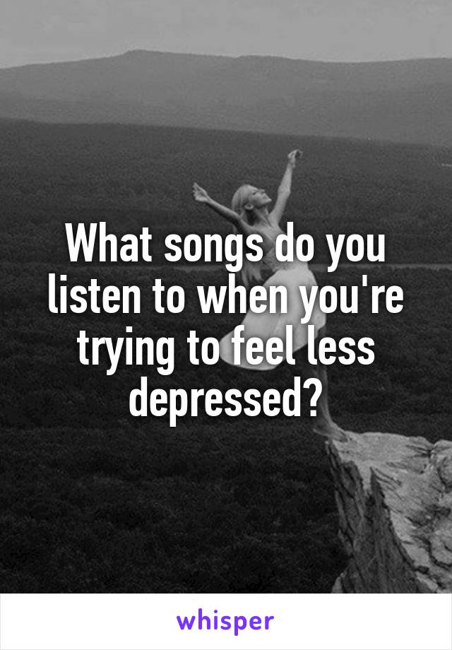 What songs do you listen to when you're trying to feel less depressed?