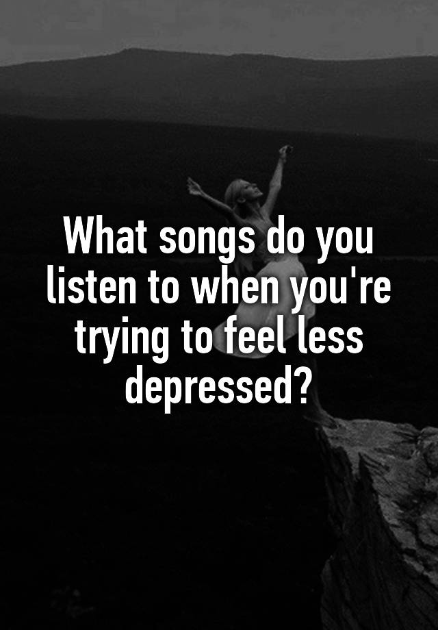 What songs do you listen to when you're trying to feel less depressed?