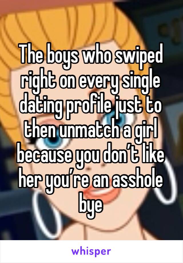 The boys who swiped right on every single dating profile just to then unmatch a girl because you don’t like her you’re an asshole bye