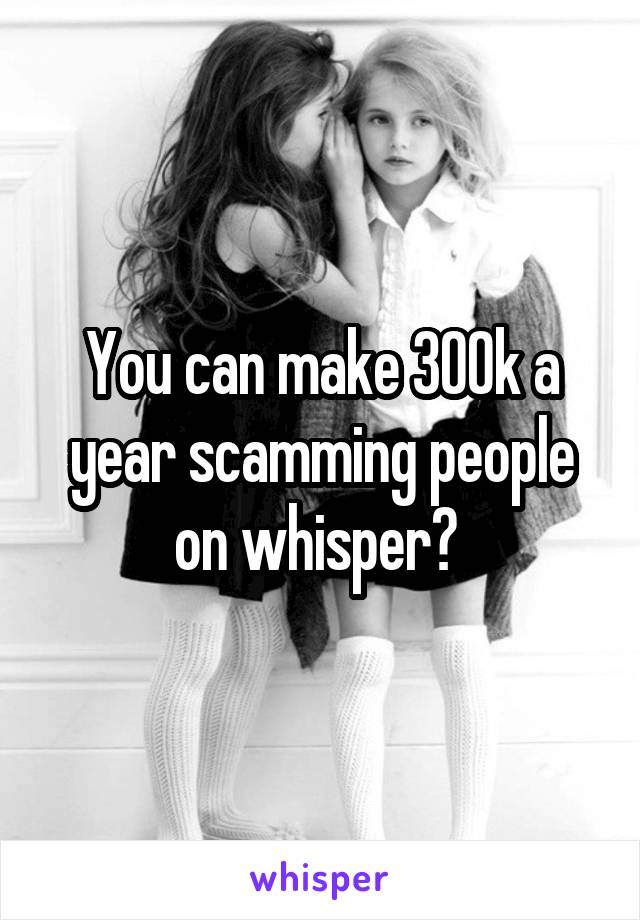 You can make 300k a year scamming people on whisper? 