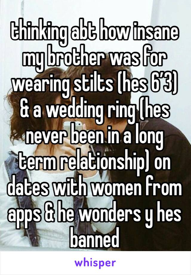 thinking abt how insane  
my brother was for wearing stilts (hes 6’3) & a wedding ring (hes never been in a long term relationship) on dates with women from apps & he wonders y hes banned