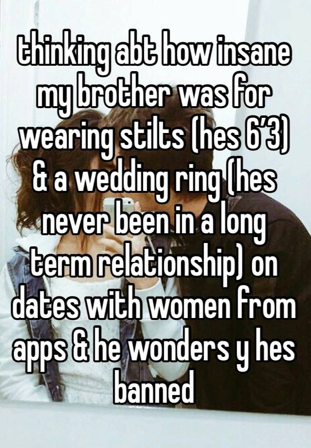 thinking abt how insane  
my brother was for wearing stilts (hes 6’3) & a wedding ring (hes never been in a long term relationship) on dates with women from apps & he wonders y hes banned