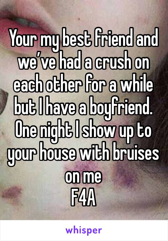 Your my best friend and we’ve had a crush on each other for a while but I have a boyfriend. One night I show up to your house with bruises on me 
F4A