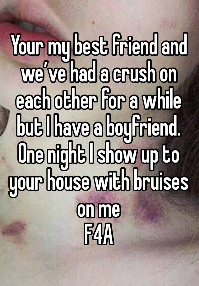 Your my best friend and we’ve had a crush on each other for a while but I have a boyfriend. One night I show up to your house with bruises on me 
F4A