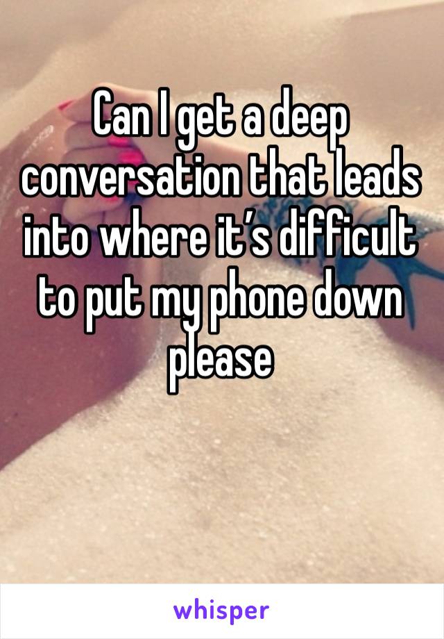 Can I get a deep conversation that leads into where it’s difficult to put my phone down please 