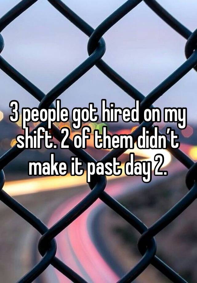 3 people got hired on my shift. 2 of them didn’t make it past day 2.