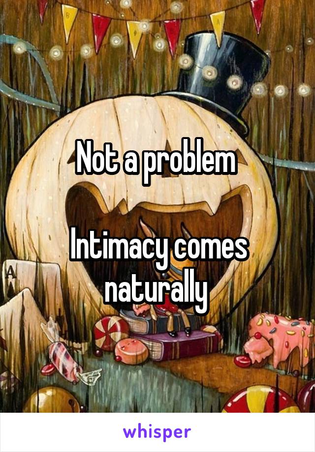 Not a problem 

Intimacy comes naturally 