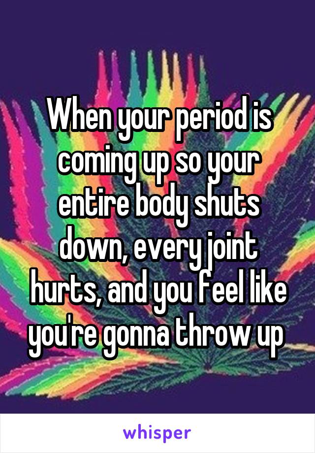 When your period is coming up so your entire body shuts down, every joint hurts, and you feel like you're gonna throw up 