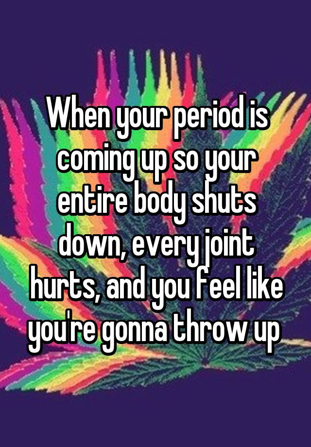 When your period is coming up so your entire body shuts down, every joint hurts, and you feel like you're gonna throw up 