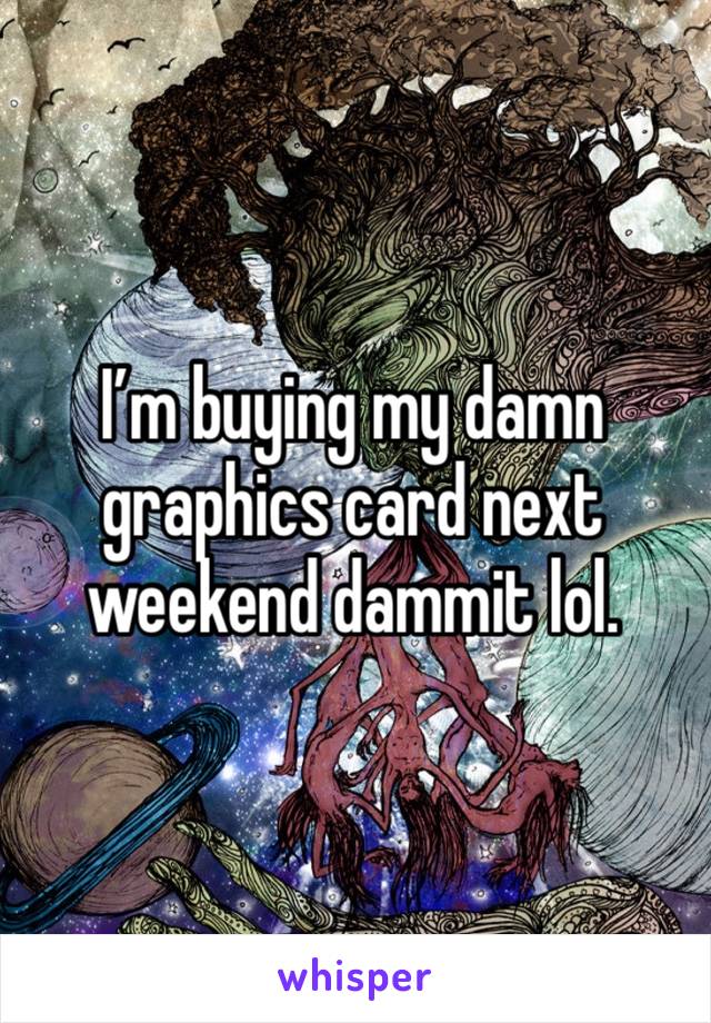I’m buying my damn graphics card next weekend dammit lol. 