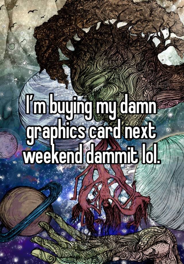 I’m buying my damn graphics card next weekend dammit lol. 