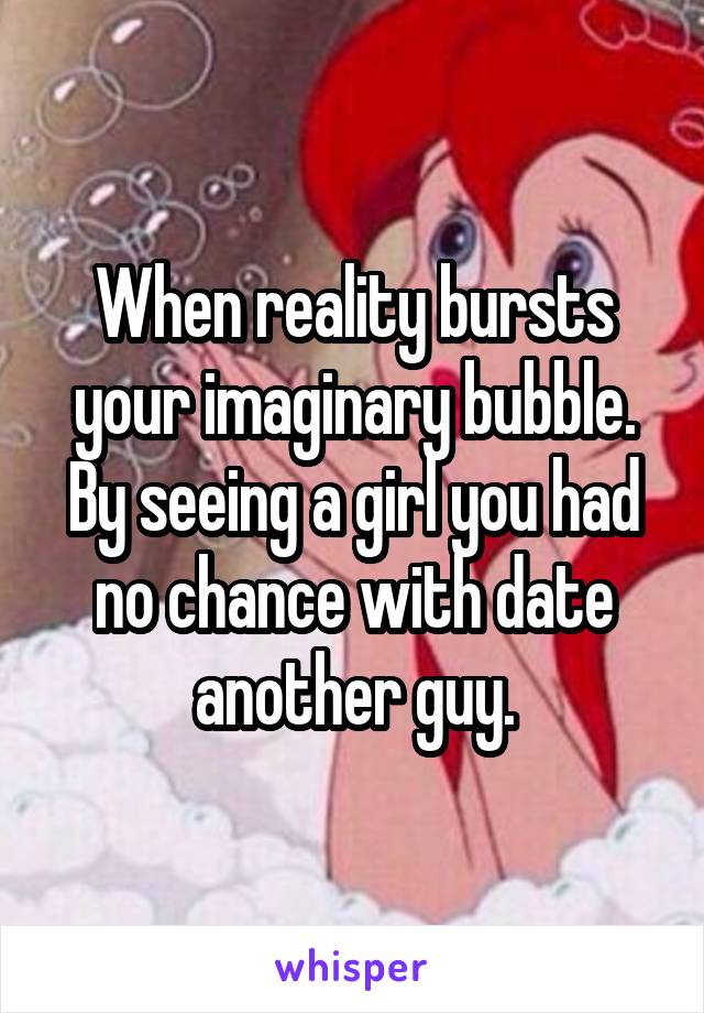 When reality bursts your imaginary bubble. By seeing a girl you had no chance with date another guy.