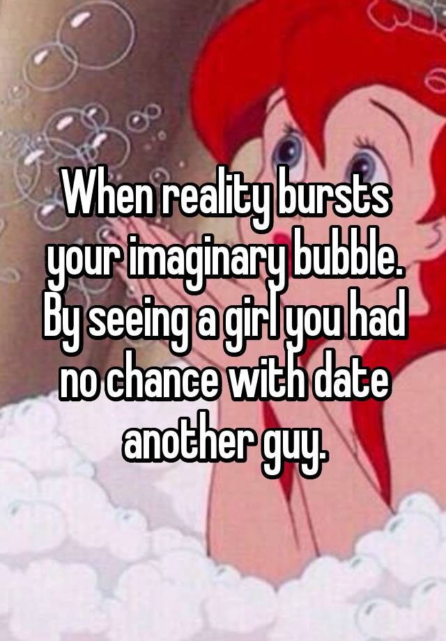 When reality bursts your imaginary bubble. By seeing a girl you had no chance with date another guy.