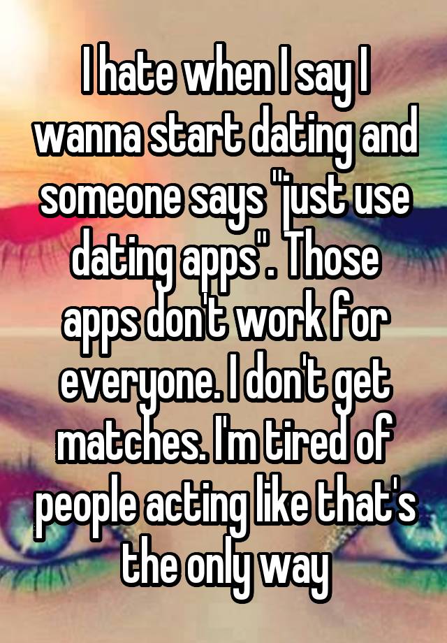 I hate when I say I wanna start dating and someone says "just use dating apps". Those apps don't work for everyone. I don't get matches. I'm tired of people acting like that's the only way