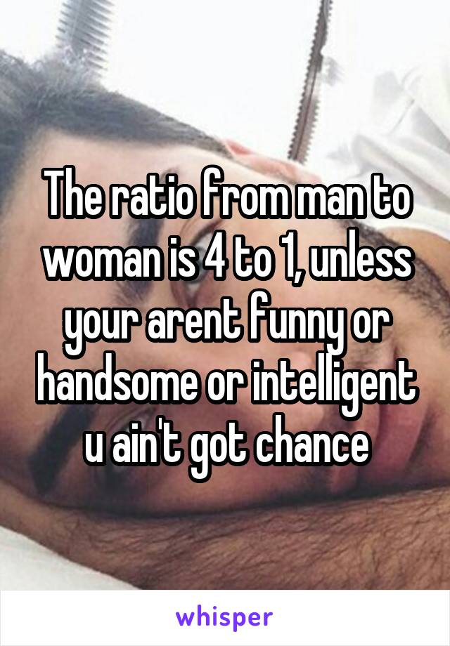 The ratio from man to woman is 4 to 1, unless your arent funny or handsome or intelligent u ain't got chance