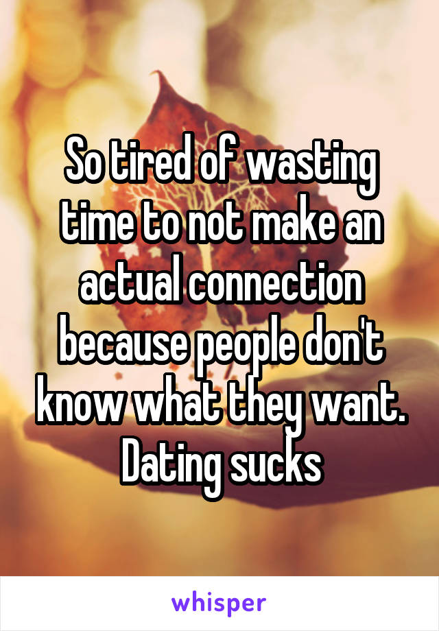 So tired of wasting time to not make an actual connection because people don't know what they want. Dating sucks