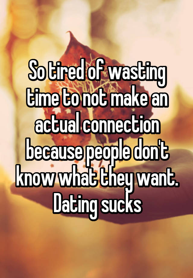 So tired of wasting time to not make an actual connection because people don't know what they want. Dating sucks