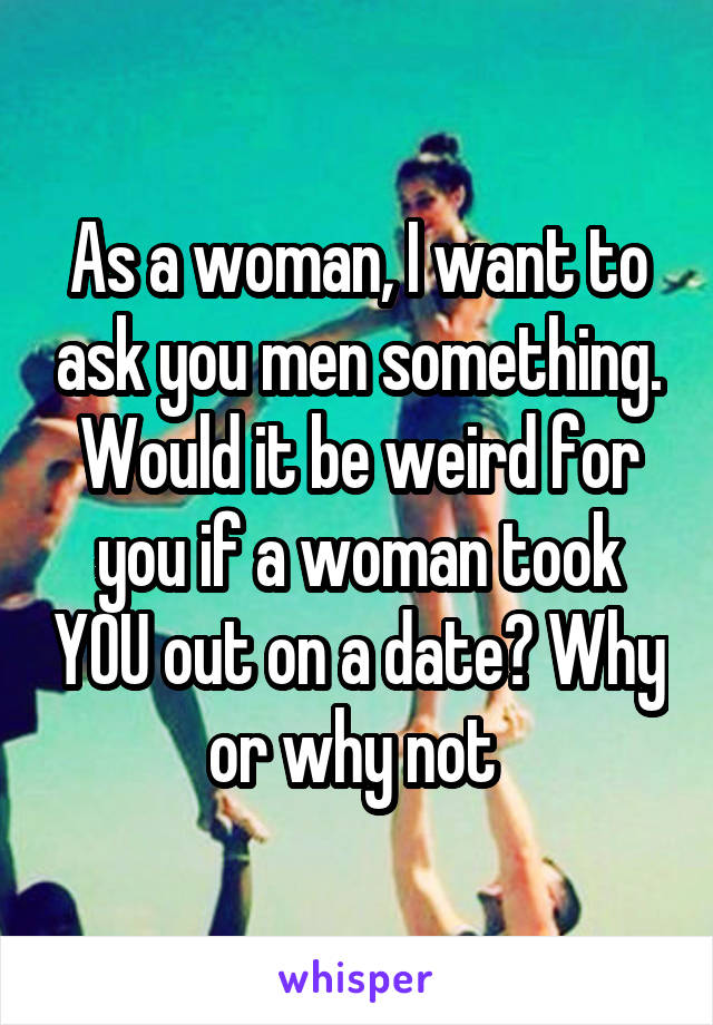 As a woman, I want to ask you men something. Would it be weird for you if a woman took YOU out on a date? Why or why not 