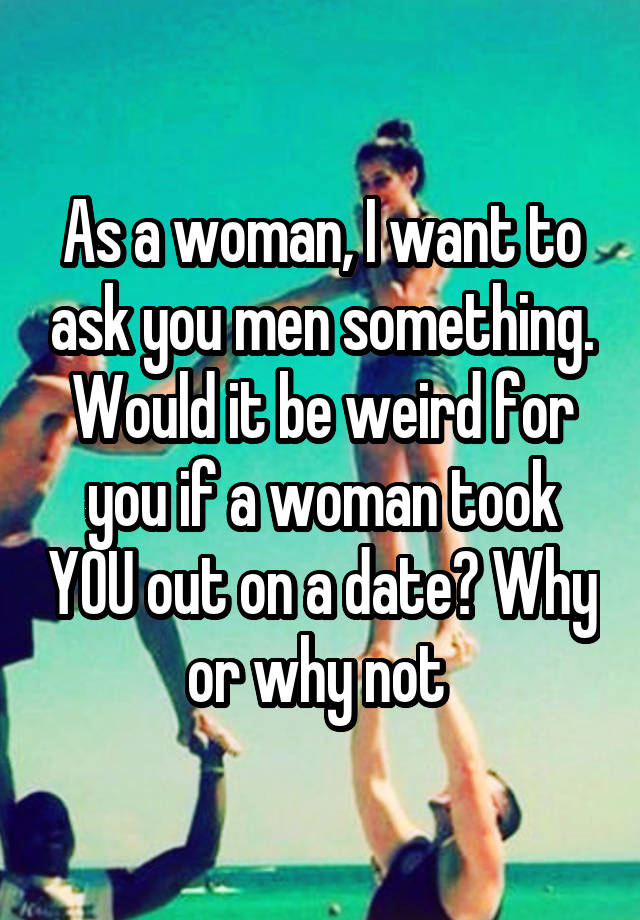 As a woman, I want to ask you men something. Would it be weird for you if a woman took YOU out on a date? Why or why not 