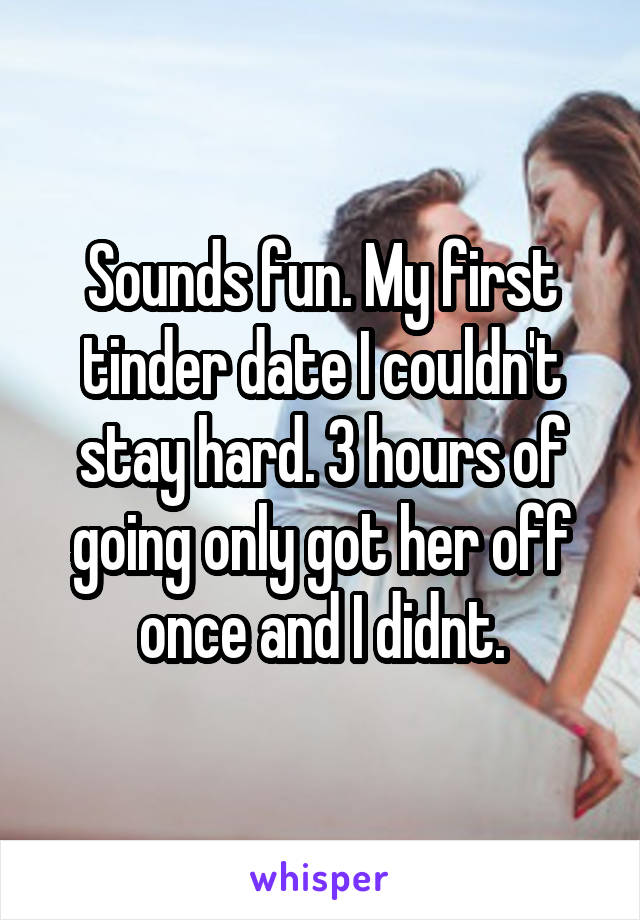 Sounds fun. My first tinder date I couldn't stay hard. 3 hours of going only got her off once and I didnt.