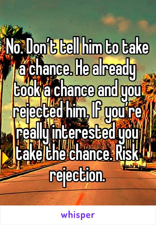 No. Don’t tell him to take a chance. He already took a chance and you rejected him. If you’re really interested you take the chance. Risk rejection. 