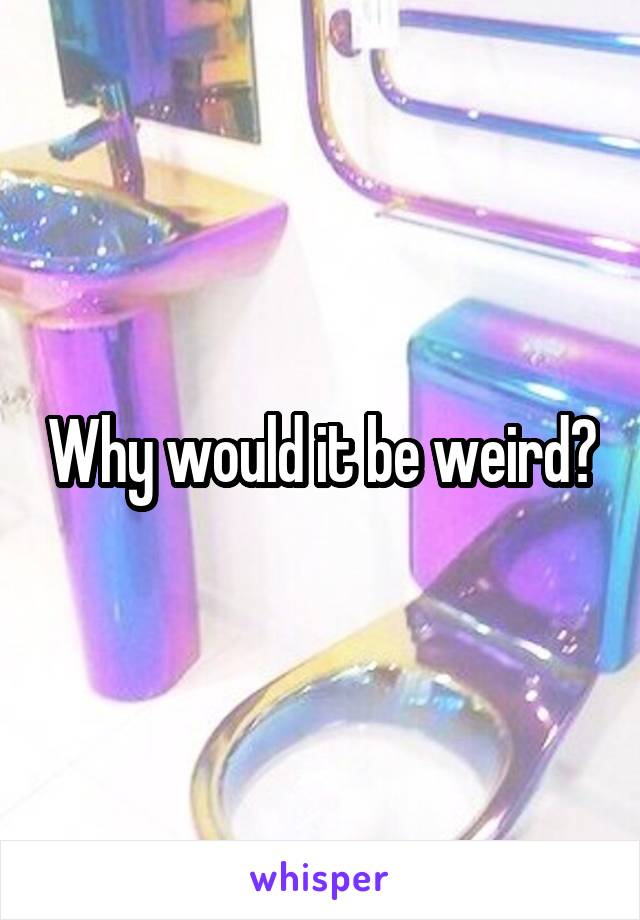 Why would it be weird?