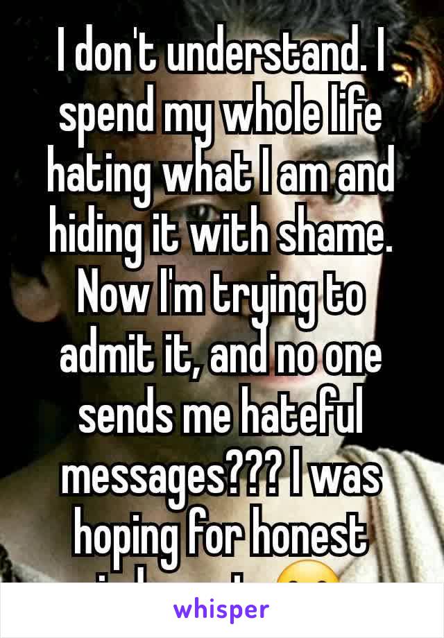 I don't understand. I spend my whole life hating what I am and hiding it with shame. Now I'm trying to admit it, and no one sends me hateful messages??? I was hoping for honest judgment. 🫤