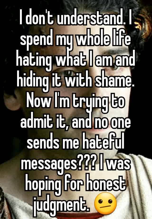 I don't understand. I spend my whole life hating what I am and hiding it with shame. Now I'm trying to admit it, and no one sends me hateful messages??? I was hoping for honest judgment. 🫤