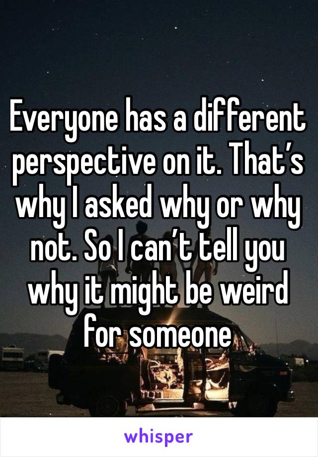 Everyone has a different perspective on it. That’s why I asked why or why not. So I can’t tell you why it might be weird for someone 