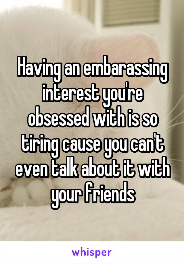 Having an embarassing interest you're obsessed with is so tiring cause you can't even talk about it with your friends