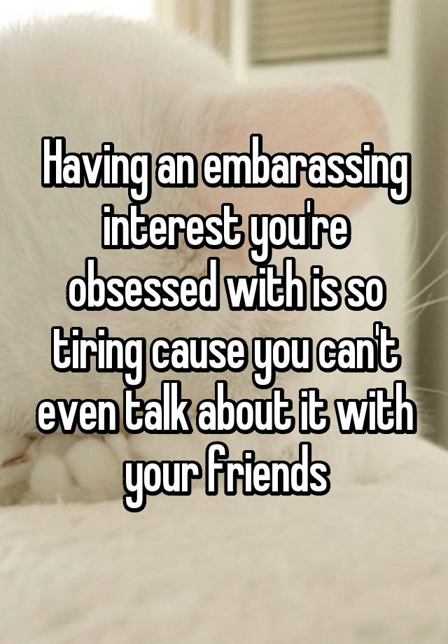 Having an embarassing interest you're obsessed with is so tiring cause you can't even talk about it with your friends