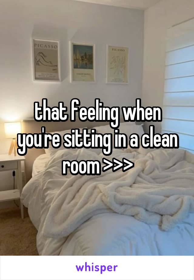 that feeling when you're sitting in a clean room >>>