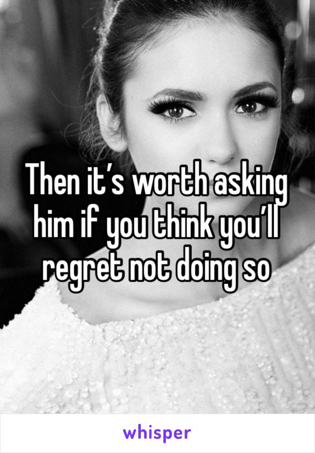 Then it’s worth asking him if you think you’ll regret not doing so