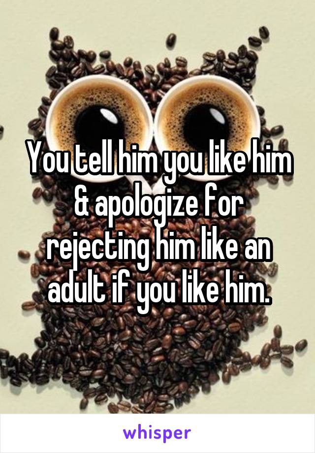 You tell him you like him & apologize for rejecting him like an adult if you like him.