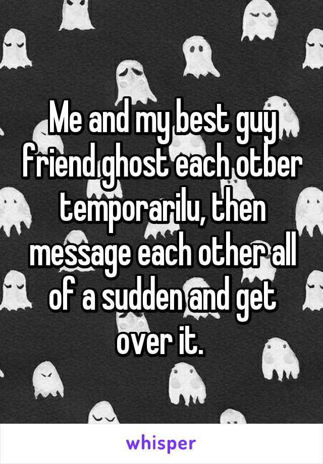 Me and my best guy friend ghost each otber temporarilu, then message each other all of a sudden and get over it. 